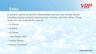 www.vrpinc.com
In custom reports on activity relationships, now you can include details
including related contacts and accounts, invitees, and task status. These
fields are now available for reports:
• Is Parent
• Is What
• Is Invitee
• Date Responded
• Invitee Status
• Invitee Comment
Sales
 