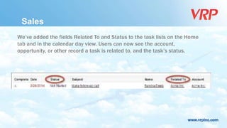 www.vrpinc.com
We’ve added the fields Related To and Status to the task lists on the Home
tab and in the calendar day view. Users can now see the account,
opportunity, or other record a task is related to, and the task’s status.
Sales
 