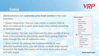 www.vrpinc.com
Administrators can customize price book entries in the user
interface.
• Easier integration: You can now create a custom field to
store an external ID in each price book entry record according
to business logic.
• Data quality: You can now improved the data quality of price
book entry records by preventing users from saving incorrect
data through the use of validation rules.
• More control: To address the business needs of your
different business units, you can create multiple page layouts
to control the fields that users see on price book entry detail
and edit pages
Sales
 