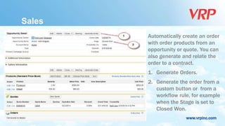www.vrpinc.com
Automatically create an order
with order products from an
opportunity or quote. You can
also generate and relate the
order to a contract.
1. Generate Orders.
2. Generate the order from a
custom button or from a
workflow rule, for example
when the Stage is set to
Closed Won.
Sales
 