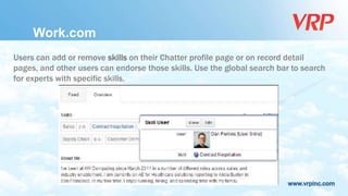 www.vrpinc.com
Users can add or remove skills on their Chatter profile page or on record detail
pages, and other users can endorse those skills. Use the global search bar to search
for experts with specific skills.
Work.com
 
