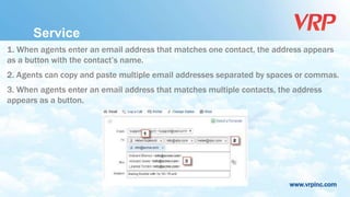 www.vrpinc.com
Service
1. When agents enter an email address that matches one contact, the address appears
as a button with the contact’s name.
2. Agents can copy and paste multiple email addresses separated by spaces or commas.
3. When agents enter an email address that matches multiple contacts, the address
appears as a button.
 