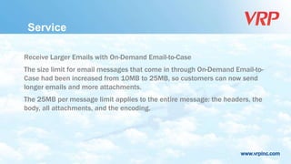 www.vrpinc.com
Service
Receive Larger Emails with On-Demand Email-to-Case
The size limit for email messages that come in through On-Demand Email-to-
Case had been increased from 10MB to 25MB, so customers can now send
longer emails and more attachments.
The 25MB per message limit applies to the entire message: the headers, the
body, all attachments, and the encoding.
 