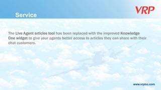 www.vrpinc.com
Service
The Live Agent articles tool has been replaced with the improved Knowledge
One widget to give your agents better access to articles they can share with their
chat customers.
 