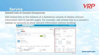 www.vrpinc.com
Service
Related Lists as Console Components
Add related lists to the sidebars of a Salesforce console to display relevant
information next to specific pages. For example, add related lists to a console’s
sidebar on accounts to show relevant information without scrolling:
 