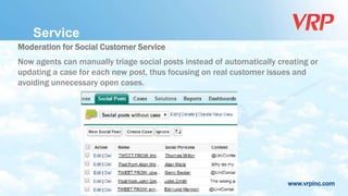 www.vrpinc.com
Service
Moderation for Social Customer Service
Now agents can manually triage social posts instead of automatically creating or
updating a case for each new post, thus focusing on real customer issues and
avoiding unnecessary open cases.
 