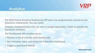 www.vrpinc.com
Analytics
The REST-based Analytics Dashboards API gives you programmatic access to your
Salesforce dashboards. You can easily
integrate dashboard data into any web or mobile application, inside or outside the
Salesforce platform.
The Dashboards API enables you to:
• Retrieve a list of recently used dashboards
• Get metadata, data, and status for a specified dashboard
• Trigger a dashboard refresh
 
