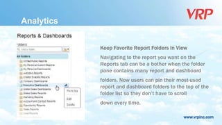 www.vrpinc.com
Analytics
Keep Favorite Report Folders In View
Navigating to the report you want on the
Reports tab can be a bother when the folder
pane contains many report and dashboard
folders. Now users can pin their most-used
report and dashboard folders to the top of the
folder list so they don’t have to scroll
down every time.
 