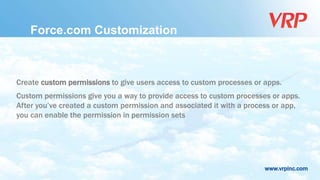www.vrpinc.com
Force.com Customization
Create custom permissions to give users access to custom processes or apps.
Custom permissions give you a way to provide access to custom processes or apps.
After you’ve created a custom permission and associated it with a process or app,
you can enable the permission in permission sets
 