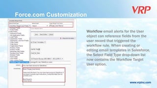 www.vrpinc.com
Force.com Customization
Workflow email alerts for the User
object can reference fields from the
user record that triggered the
workflow rule. When creating or
editing email templates in Salesforce,
the Select Field Type drop-down list
now contains the Workflow Target
User option.
 