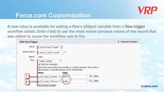 www.vrpinc.com
Force.com Customization
A new value is available for setting a flow’s sObject variable from a flow trigger
workflow action. Enter {!old} to use the most recent previous values of the record that
was edited to cause the workflow rule to fire.
 