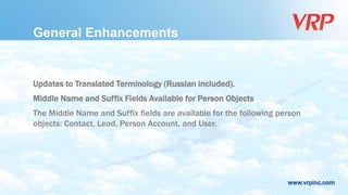 www.vrpinc.com
General Enhancements
Updates to Translated Terminology (Russian included).
Middle Name and Suffix Fields Available for Person Objects
The Middle Name and Suffix fields are available for the following person
objects: Contact, Lead, Person Account, and User.
 