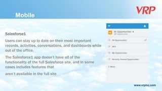 www.vrpinc.com
Salesforce1
Users can stay up to date on their most important
records, activities, conversations, and dashboards while
out of the office.
The Salesforce1 app doesn’t have all of the
functionality of the full Salesforce site, and in some
cases includes features that
aren’t available in the full site
Mobile
 