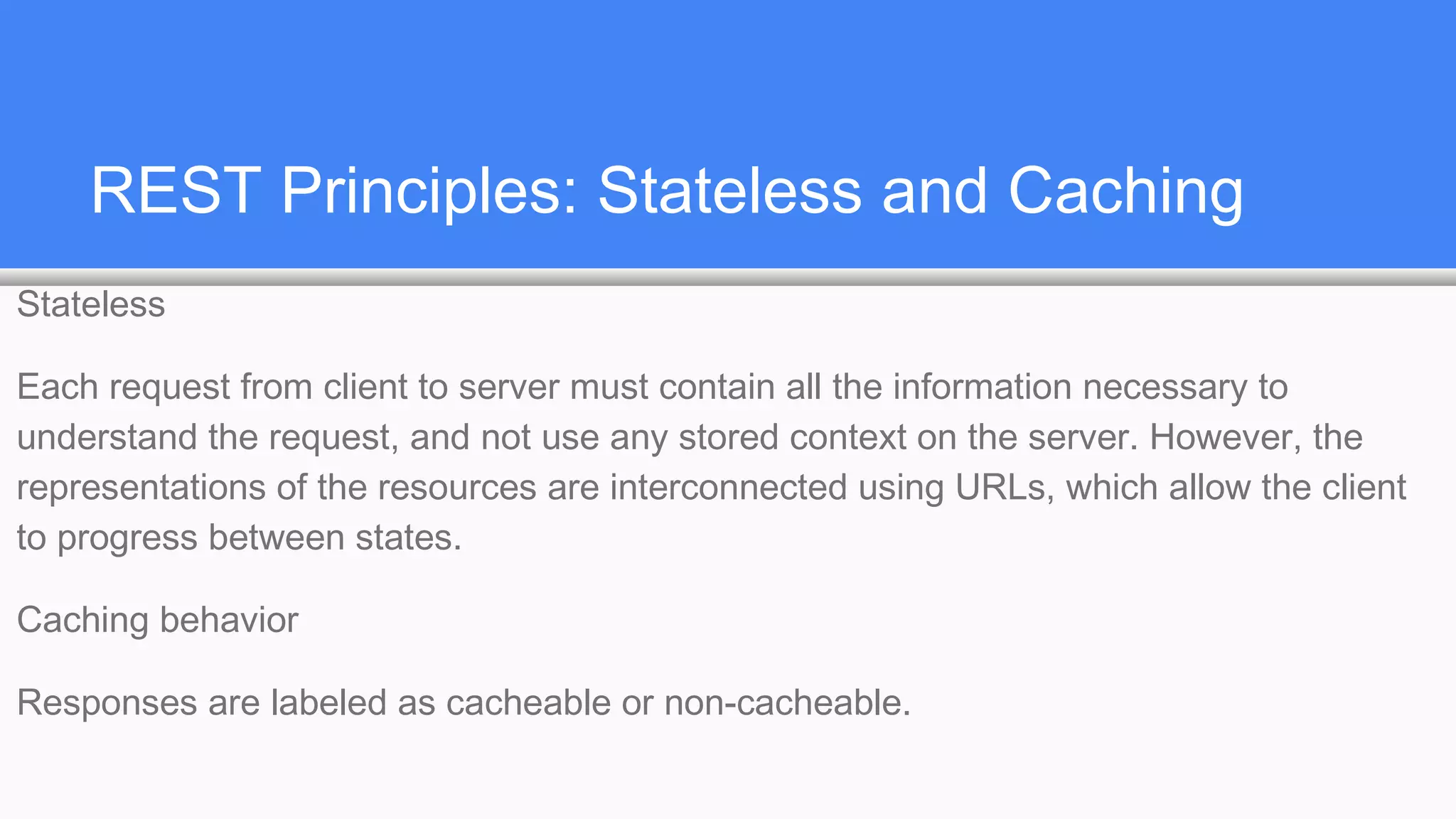 REST Principles: Stateless and Caching
Stateless
Each request from client to server must contain all the information necessary to
understand the request, and not use any stored context on the server. However, the
representations of the resources are interconnected using URLs, which allow the client
to progress between states.
Caching behavior
Responses are labeled as cacheable or non-cacheable.
 