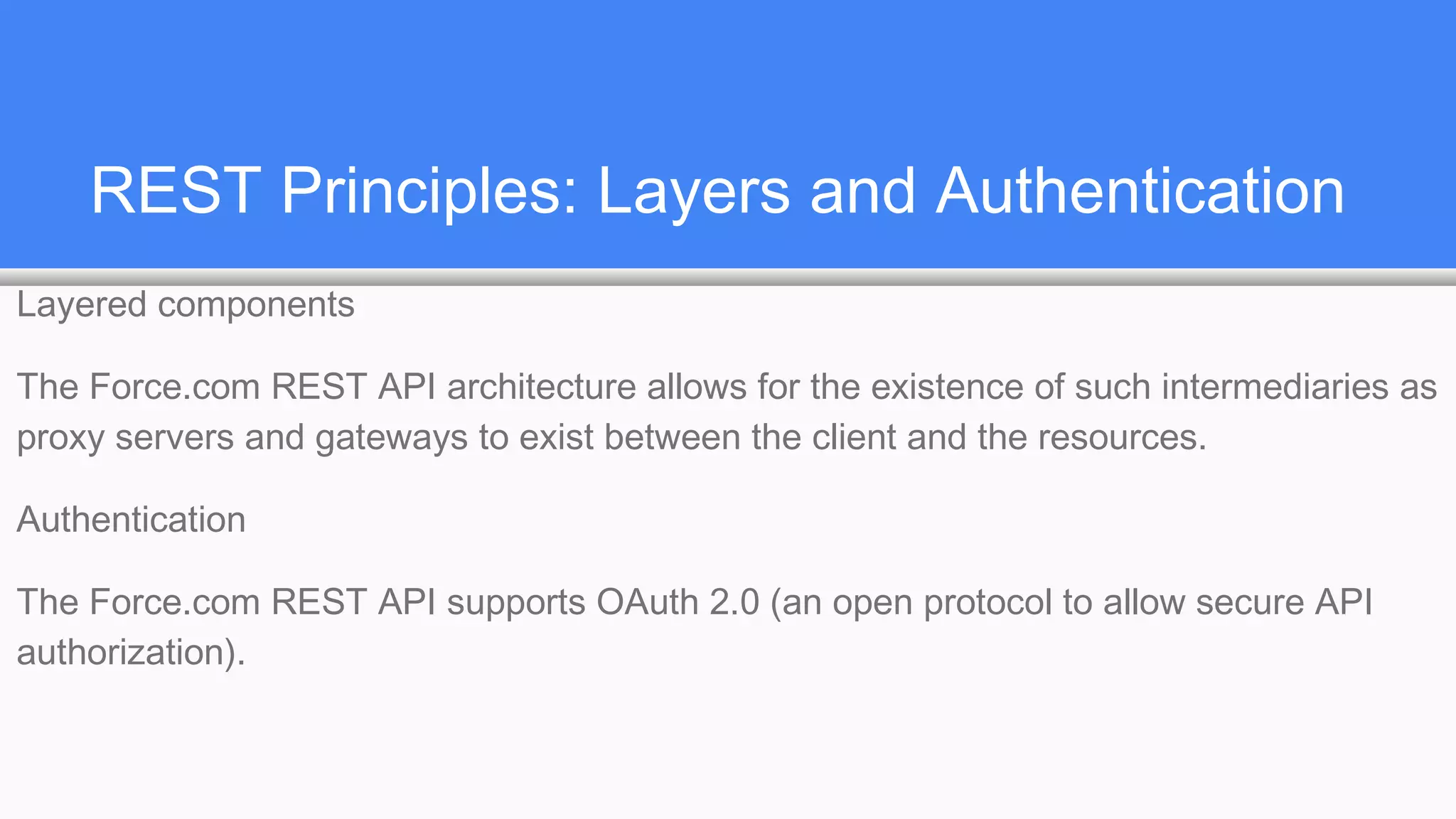 REST Principles: Layers and Authentication
Layered components
The Force.com REST API architecture allows for the existence of such intermediaries as
proxy servers and gateways to exist between the client and the resources.
Authentication
The Force.com REST API supports OAuth 2.0 (an open protocol to allow secure API
authorization).
 