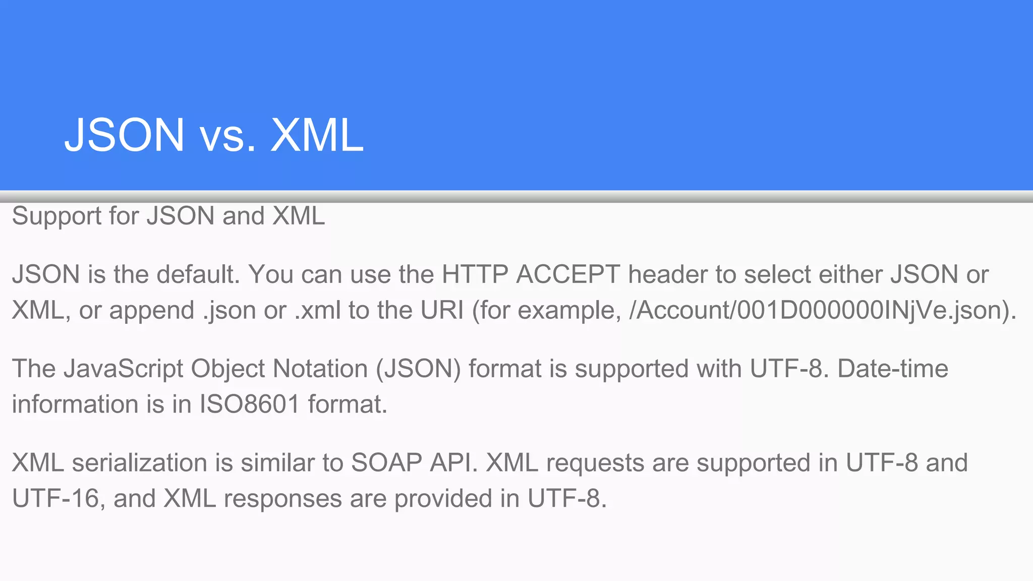 JSON vs. XML
Support for JSON and XML
JSON is the default. You can use the HTTP ACCEPT header to select either JSON or
XML, or append .json or .xml to the URI (for example, /Account/001D000000INjVe.json).
The JavaScript Object Notation (JSON) format is supported with UTF-8. Date-time
information is in ISO8601 format.
XML serialization is similar to SOAP API. XML requests are supported in UTF-8 and
UTF-16, and XML responses are provided in UTF-8.
 
