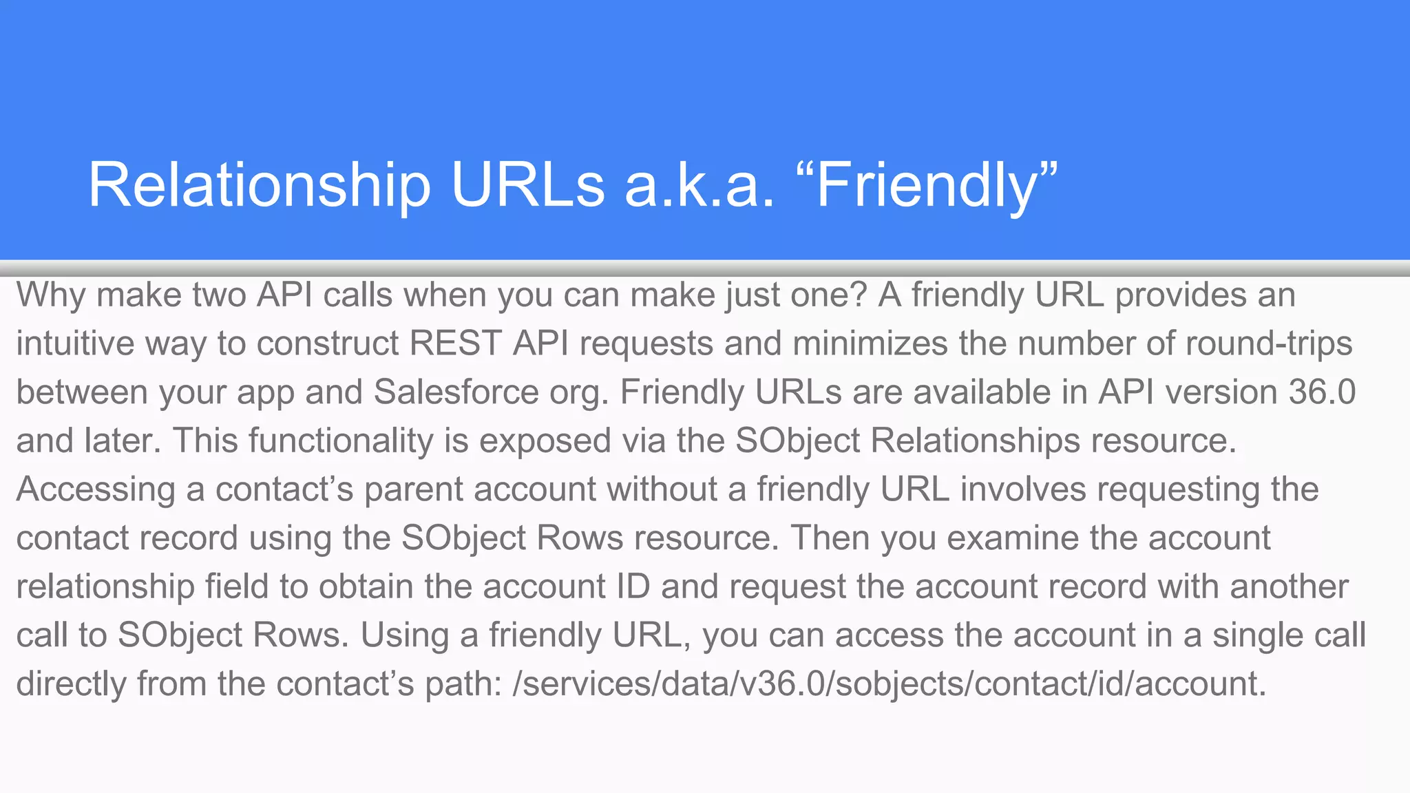 Relationship URLs a.k.a. “Friendly”
Why make two API calls when you can make just one? A friendly URL provides an
intuitive way to construct REST API requests and minimizes the number of round-trips
between your app and Salesforce org. Friendly URLs are available in API version 36.0
and later. This functionality is exposed via the SObject Relationships resource.
Accessing a contact’s parent account without a friendly URL involves requesting the
contact record using the SObject Rows resource. Then you examine the account
relationship field to obtain the account ID and request the account record with another
call to SObject Rows. Using a friendly URL, you can access the account in a single call
directly from the contact’s path: /services/data/v36.0/sobjects/contact/id/account.
 
