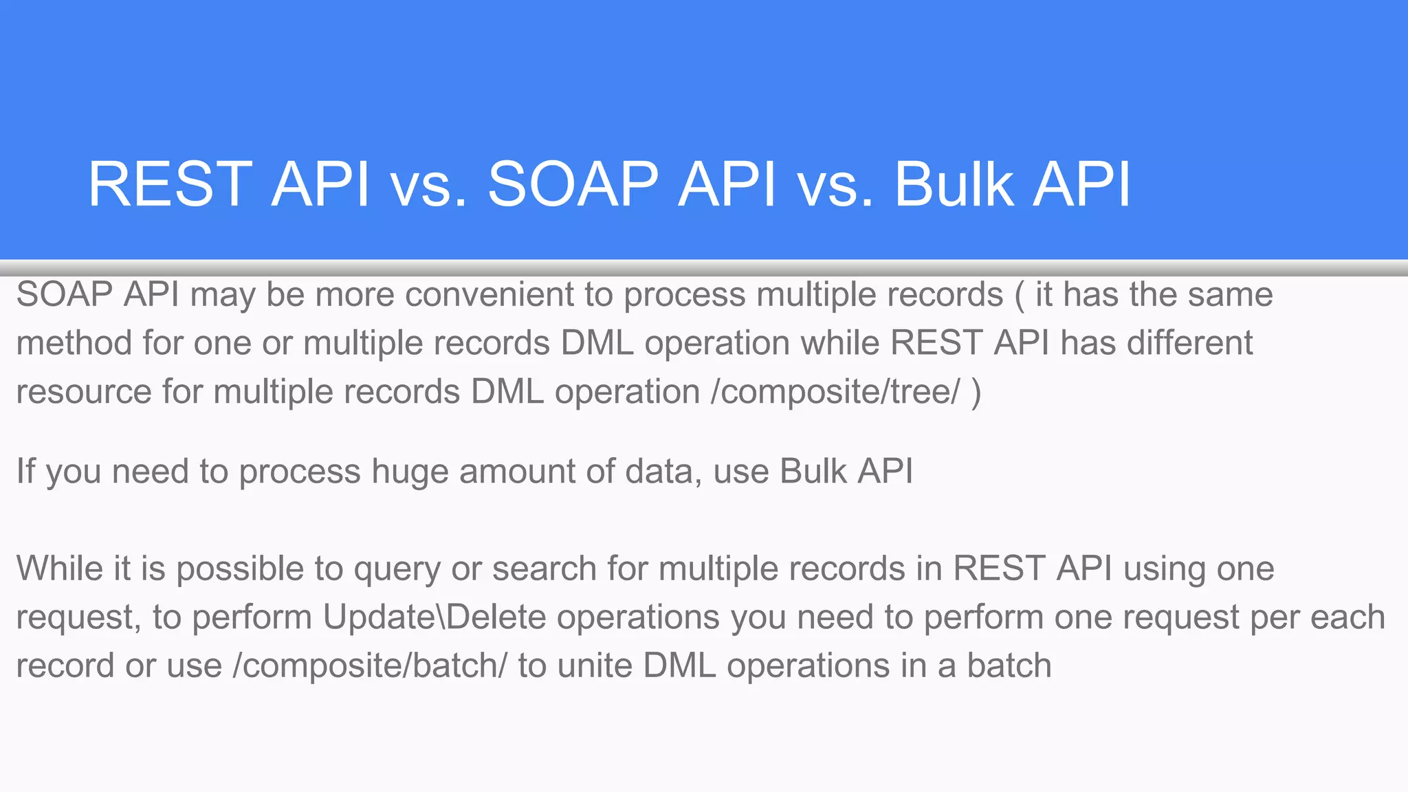 REST API vs. SOAP API vs. Bulk API
SOAP API may be more convenient to process multiple records ( it has the same
method for one or multiple records DML operation while REST API has different
resource for multiple records DML operation /composite/tree/ )
If you need to process huge amount of data, use Bulk API
While it is possible to query or search for multiple records in REST API using one
request, to perform UpdateDelete operations you need to perform one request per each
record or use /composite/batch/ to unite DML operations in a batch
 