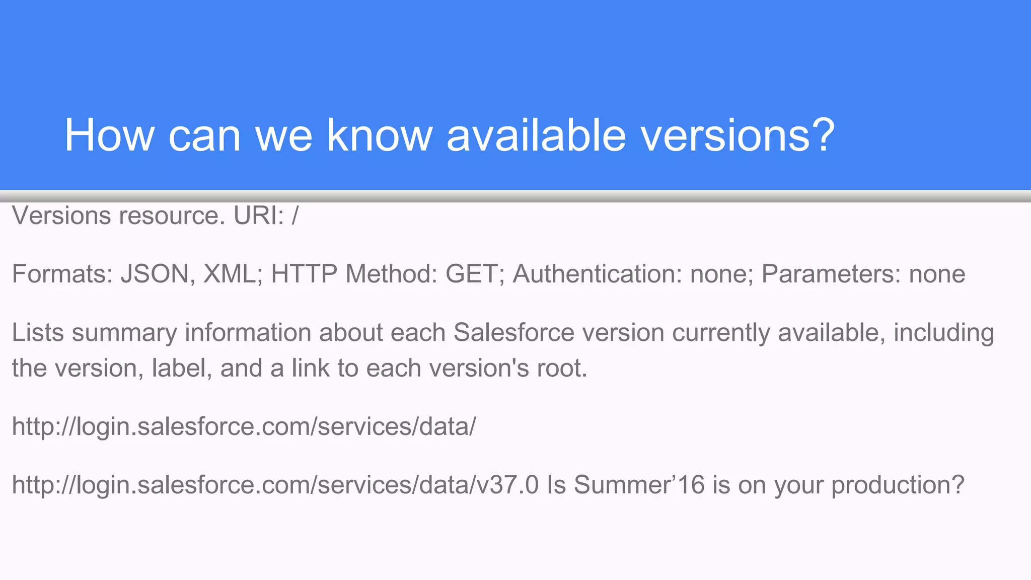 How can we know available versions?
Versions resource. URI: /
Formats: JSON, XML; HTTP Method: GET; Authentication: none; Parameters: none
Lists summary information about each Salesforce version currently available, including
the version, label, and a link to each version's root.
http://login.salesforce.com/services/data/
http://login.salesforce.com/services/data/v37.0 Is Summer’16 is on your production?
 