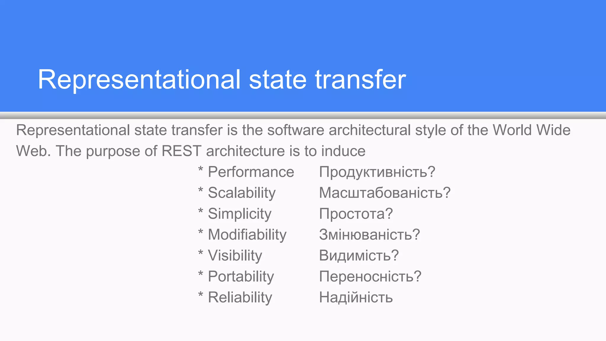 Representational state transfer
Representational state transfer is the software architectural style of the World Wide
Web. The purpose of REST architecture is to induce
* Performance Продуктивність?
* Scalability Масштабованість?
* Simplicity Простота?
* Modifiability Змінюваність?
* Visibility Видимість?
* Portability Переносність?
* Reliability Надійність
 