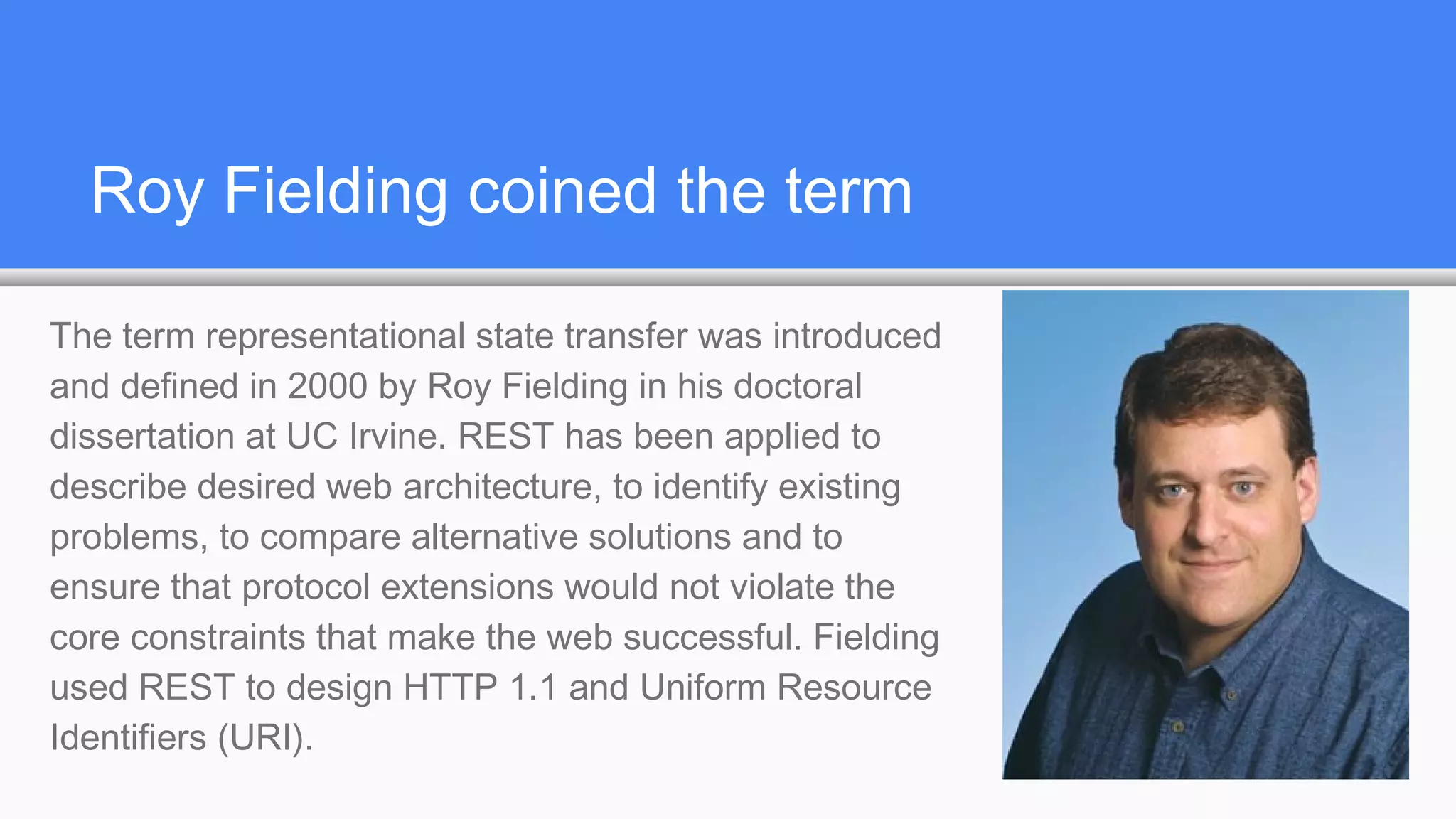 Roy Fielding coined the term
The term representational state transfer was introduced
and defined in 2000 by Roy Fielding in his doctoral
dissertation at UC Irvine. REST has been applied to
describe desired web architecture, to identify existing
problems, to compare alternative solutions and to
ensure that protocol extensions would not violate the
core constraints that make the web successful. Fielding
used REST to design HTTP 1.1 and Uniform Resource
Identifiers (URI).
 