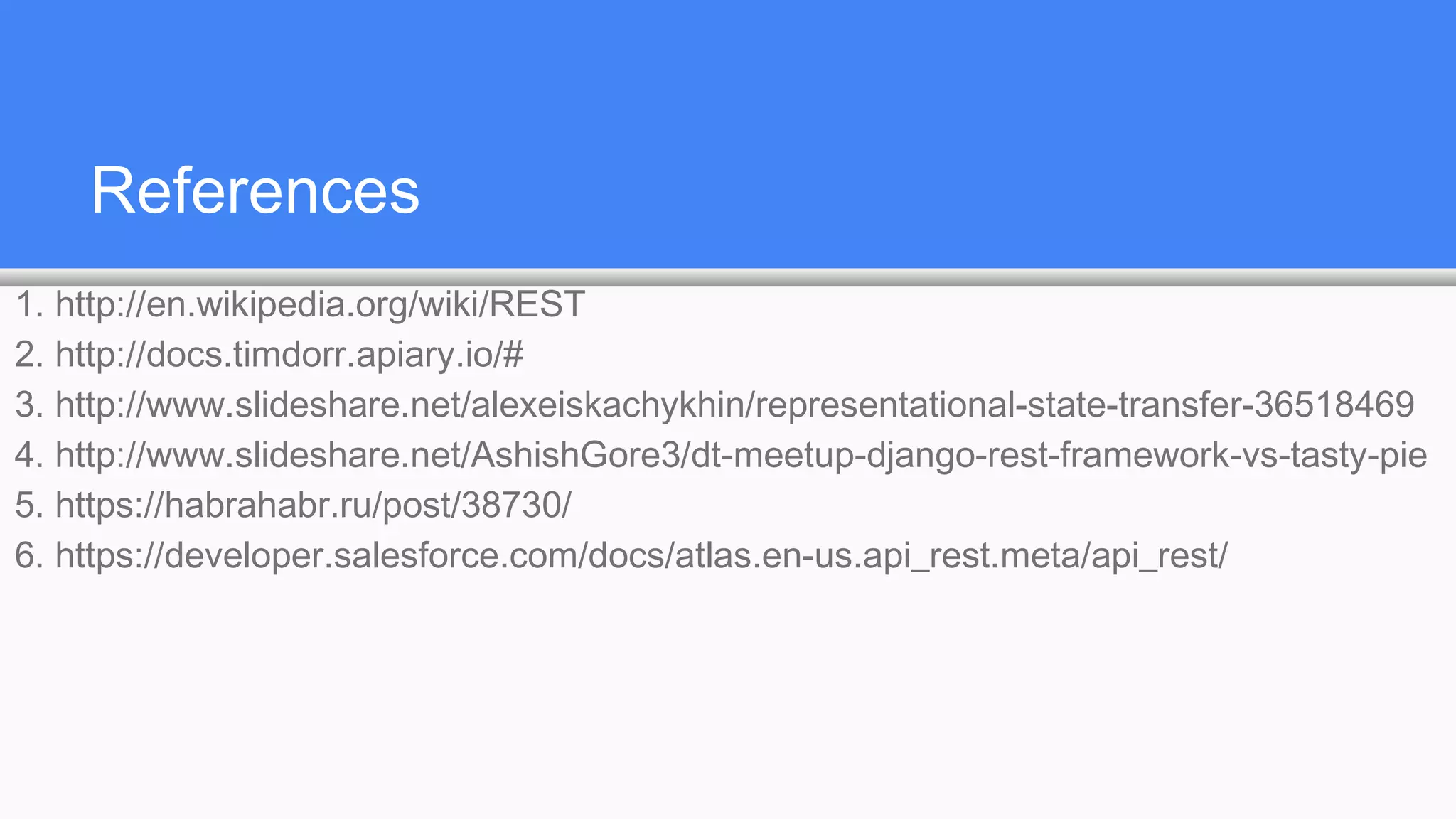 References
1. http://en.wikipedia.org/wiki/REST
2. http://docs.timdorr.apiary.io/#
3. http://www.slideshare.net/alexeiskachykhin/representational-state-transfer-36518469
4. http://www.slideshare.net/AshishGore3/dt-meetup-django-rest-framework-vs-tasty-pie
5. https://habrahabr.ru/post/38730/
6. https://developer.salesforce.com/docs/atlas.en-us.api_rest.meta/api_rest/
 