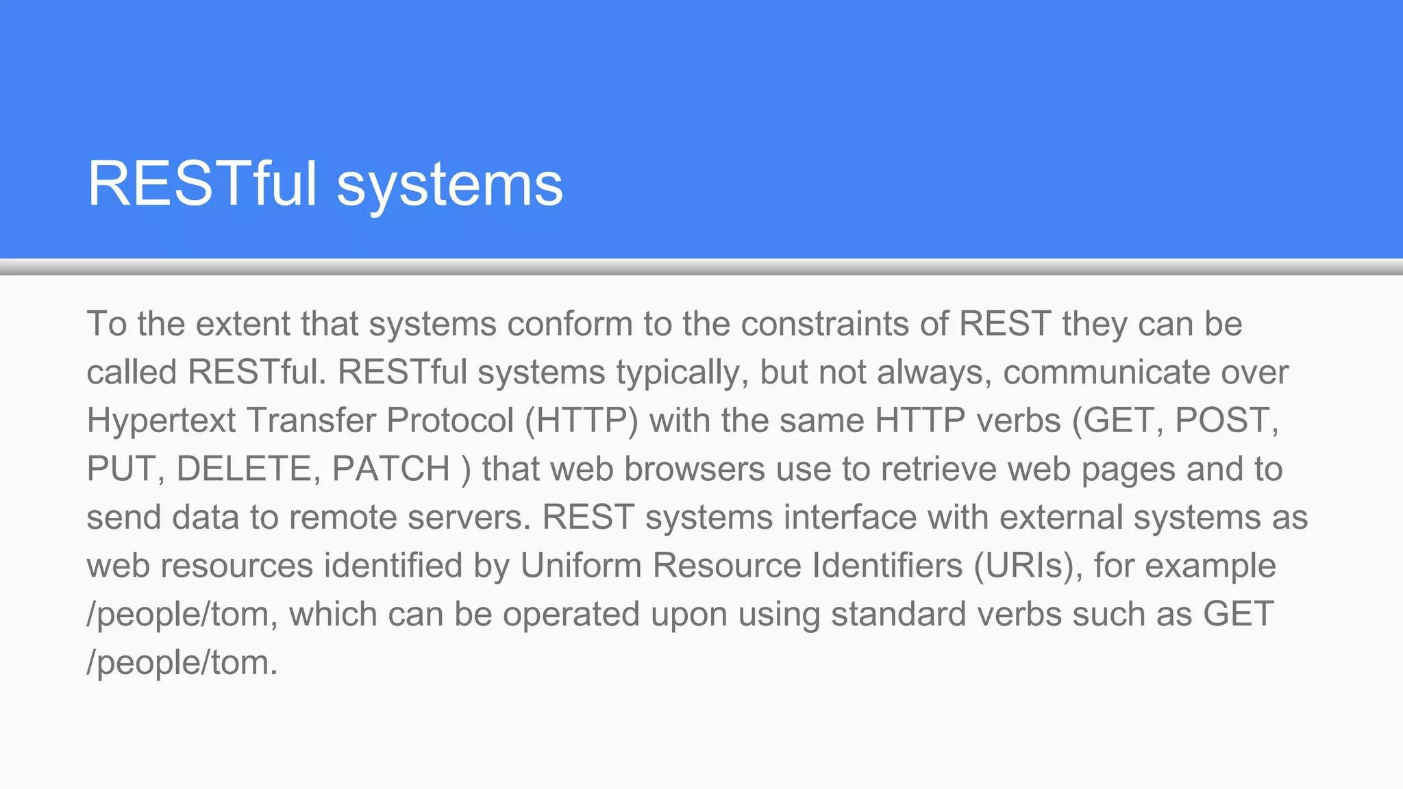 RESTful systems
To the extent that systems conform to the constraints of REST they can be
called RESTful. RESTful systems typically, but not always, communicate over
Hypertext Transfer Protocol (HTTP) with the same HTTP verbs (GET, POST,
PUT, DELETE, PATCH ) that web browsers use to retrieve web pages and to
send data to remote servers. REST systems interface with external systems as
web resources identified by Uniform Resource Identifiers (URIs), for example
/people/tom, which can be operated upon using standard verbs such as GET
/people/tom.
 