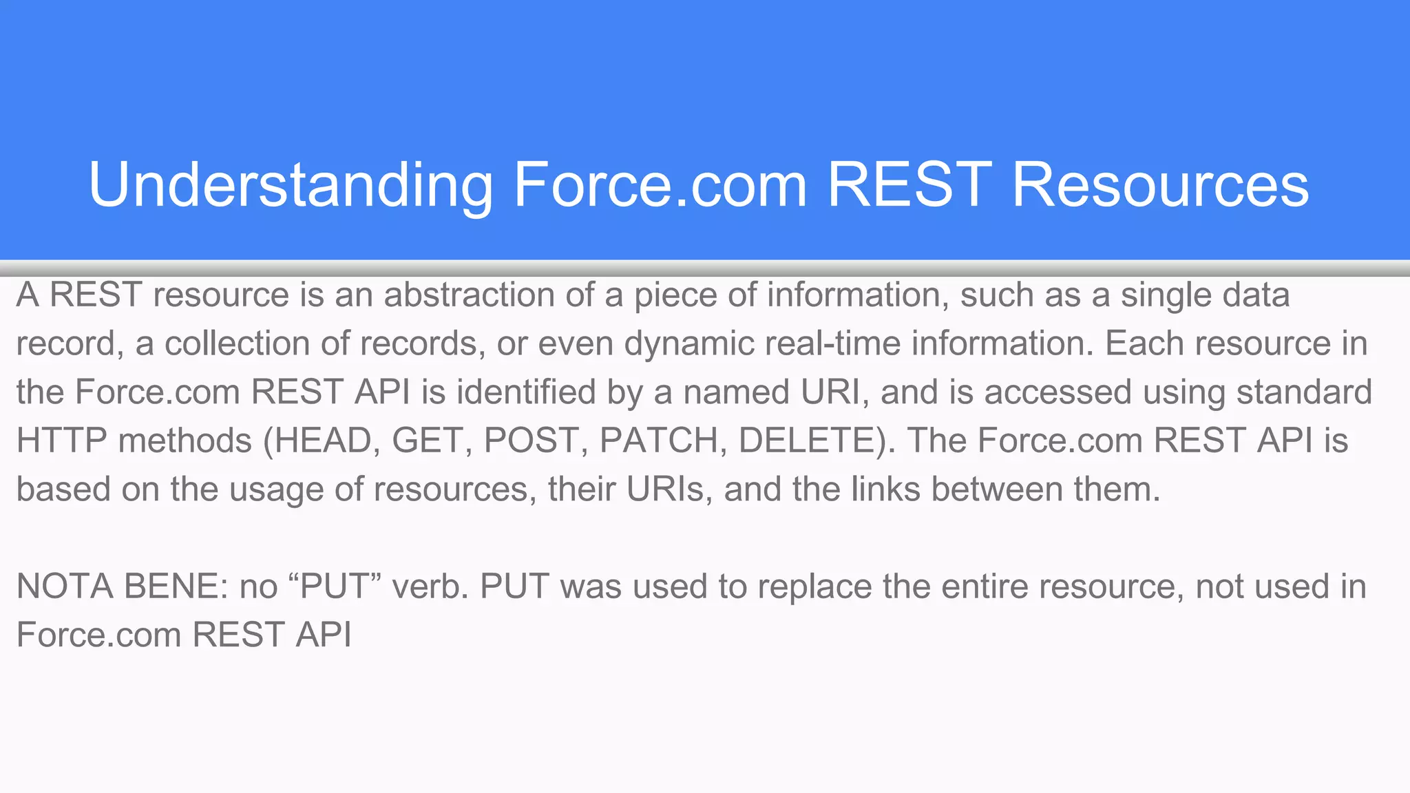 Understanding Force.com REST Resources
A REST resource is an abstraction of a piece of information, such as a single data
record, a collection of records, or even dynamic real-time information. Each resource in
the Force.com REST API is identified by a named URI, and is accessed using standard
HTTP methods (HEAD, GET, POST, PATCH, DELETE). The Force.com REST API is
based on the usage of resources, their URIs, and the links between them.
NOTA BENE: no “PUT” verb. PUT was used to replace the entire resource, not used in
Force.com REST API
 