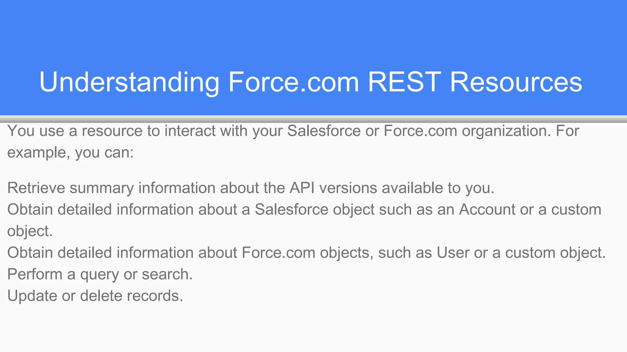 Understanding Force.com REST Resources
You use a resource to interact with your Salesforce or Force.com organization. For
example, you can:
Retrieve summary information about the API versions available to you.
Obtain detailed information about a Salesforce object such as an Account or a custom
object.
Obtain detailed information about Force.com objects, such as User or a custom object.
Perform a query or search.
Update or delete records.
 