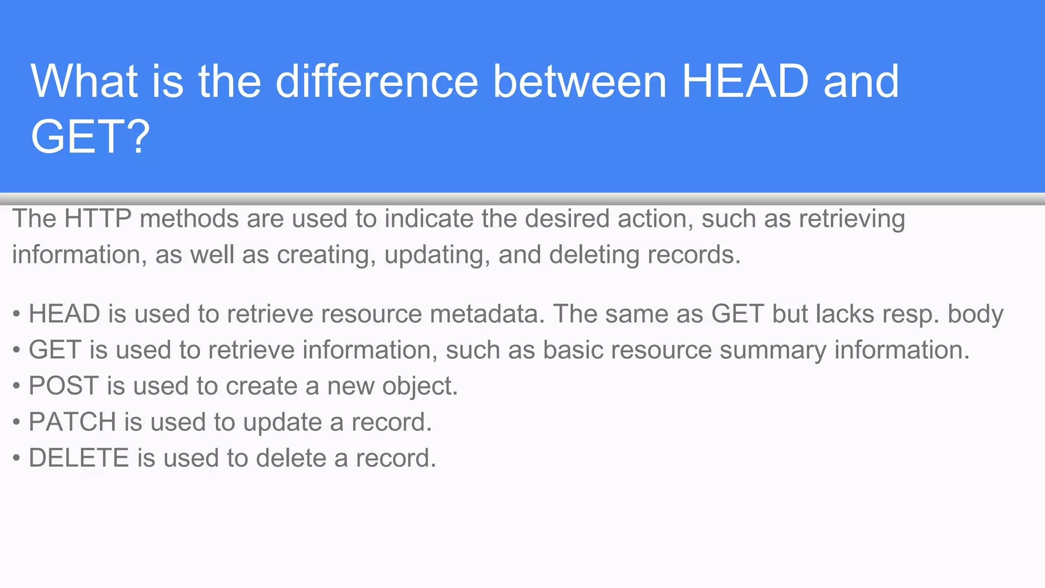 What is the difference between HEAD and
GET?
The HTTP methods are used to indicate the desired action, such as retrieving
information, as well as creating, updating, and deleting records.
• HEAD is used to retrieve resource metadata. The same as GET but lacks resp. body
• GET is used to retrieve information, such as basic resource summary information.
• POST is used to create a new object.
• PATCH is used to update a record.
• DELETE is used to delete a record.
 