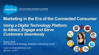 Marketing in the Era of the Connected Consumer
Using a Digital Technology Platform
toAttract, Engage and Serve
Customers Seamlessly
Rupen Shah
ISV Alliances & Strategy, Salesforce Marketing Cloud
rupen.shah@salesforce.com
@rupen_shah1
 