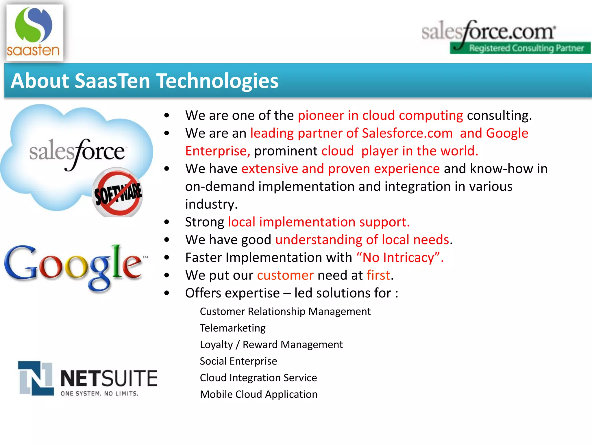 About SaasTen Technologies
• We are one of the pioneer in cloud computing consulting.
• We are an leading partner of Salesforce.com and Google
Enterprise, prominent cloud player in the world.
• We have extensive and proven experience and know-how in
on-demand implementation and integration in various
industry.
• Strong local implementation support.
• We have good understanding of local needs.
• Faster Implementation with “No Intricacy”.
• We put our customer need at first.
• Offers expertise – led solutions for :
Customer Relationship Management
Telemarketing
Loyalty / Reward Management
Social Enterprise
Cloud Integration Service
Mobile Cloud Application
 