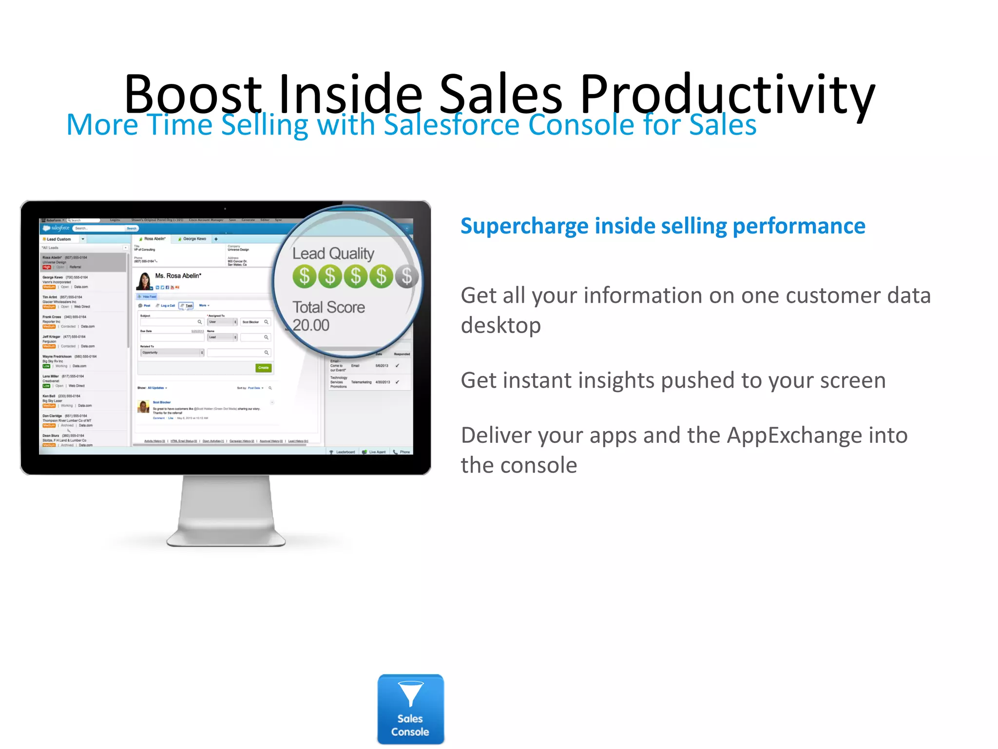 Boost Inside Sales Productivity
Get all your information on one customer data
desktop
Get instant insights pushed to your screen
Deliver your apps and the AppExchange into
the console
Supercharge inside selling performance
More Time Selling with Salesforce Console for Sales
 