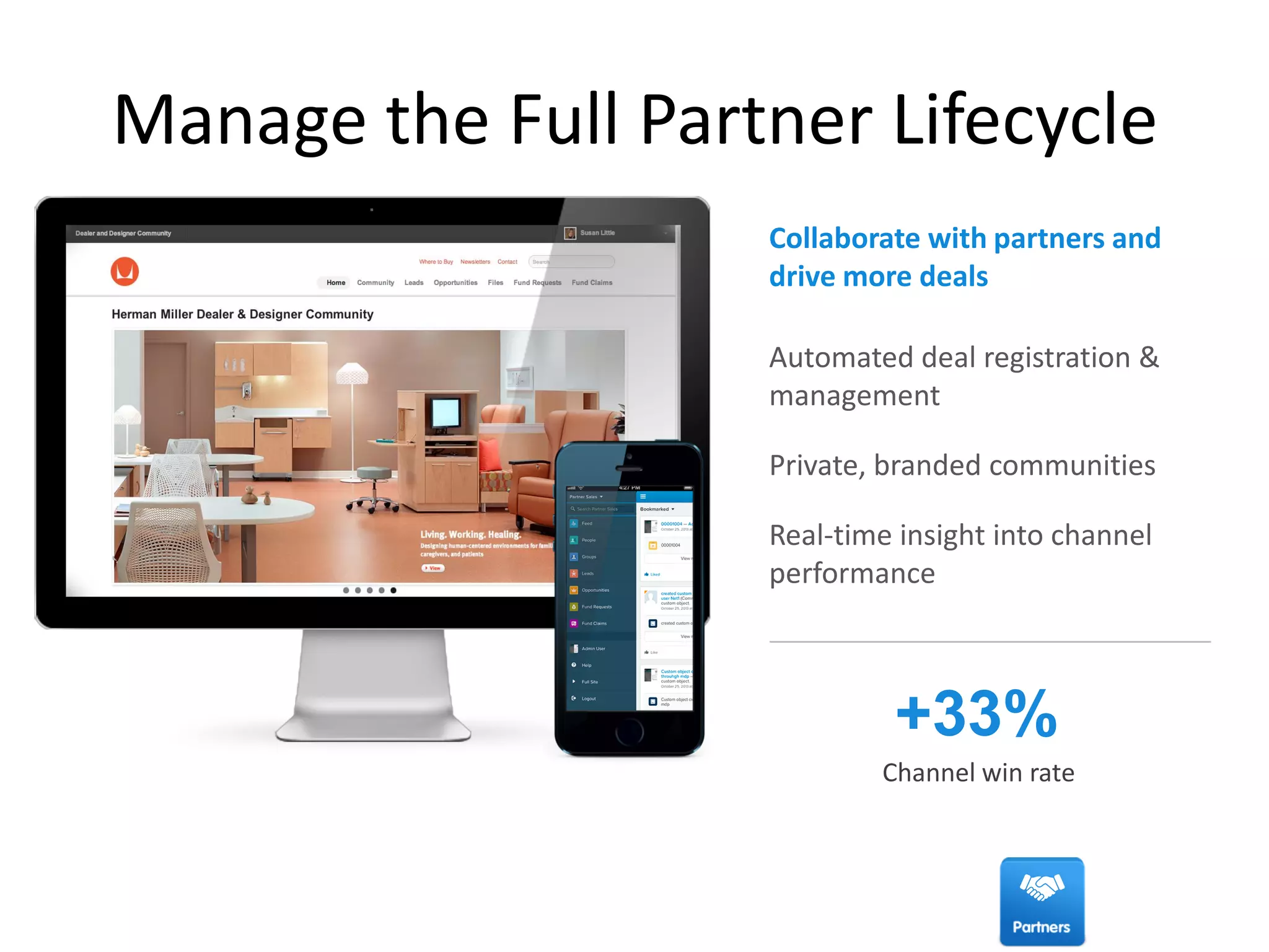 Automated deal registration &
management
Private, branded communities
Real-time insight into channel
performance
Manage the Full Partner Lifecycle
+33%
Channel win rate
Collaborate with partners and
drive more deals
 