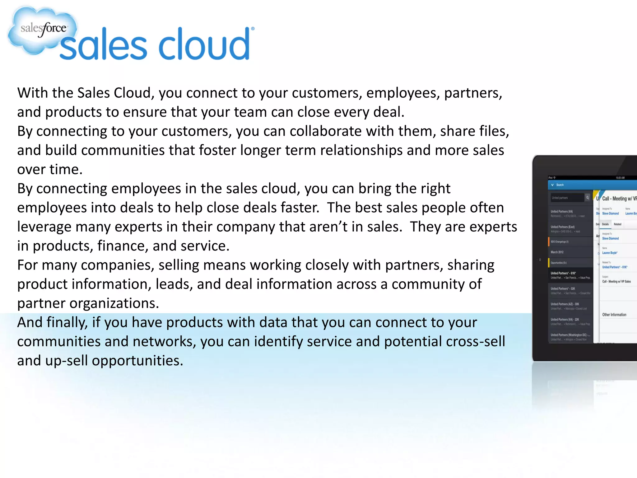 With the Sales Cloud, you connect to your customers, employees, partners,
and products to ensure that your team can close every deal.
By connecting to your customers, you can collaborate with them, share files,
and build communities that foster longer term relationships and more sales
over time.
By connecting employees in the sales cloud, you can bring the right
employees into deals to help close deals faster. The best sales people often
leverage many experts in their company that aren’t in sales. They are experts
in products, finance, and service.
For many companies, selling means working closely with partners, sharing
product information, leads, and deal information across a community of
partner organizations.
And finally, if you have products with data that you can connect to your
communities and networks, you can identify service and potential cross-sell
and up-sell opportunities.
 