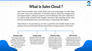 What is Sales Cloud ?
Sales Cloud provides sales teams with tools and technologies to make their
job easier and more productive. It includes features that help manage leads
and opportunities, aiming to improve overall efficiency. The main objective is
to connect daily activities with tangible outcomes, like speeding up the sales
process, boosting deal sizes, and achieving or surpassing sales targets.
Sales Cloud is not just famous, it's also a powerful and reliable leader in the
market. It has consistently held the top position among products of its kind.
Outside sales
In this type of sales, we
engage with interested
prospects, often involving
face-to-face interactions,
including field sales
where we meet clients at
their location.
Inside sales
Qualify prospects through
outreach using emails and
calls, handled by Business
Development and Inside
Sales Representatives.
Partner sales
Channel sales involve
selling through partners,
requiring alignment for
proper product/service
delivery. This includes
facilitating lead sharing
and managing mutual
customers.
Self service
Customers can buy and
manage products/services
independently through a
login-accessible portal,
eliminating the need for
direct sales interactions.
 