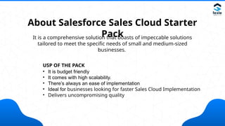 About Salesforce Sales Cloud Starter
Pack
It is a comprehensive solution that boasts of impeccable solutions
tailored to meet the specific needs of small and medium-sized
businesses.
USP OF THE PACK
• It is budget friendly
• It comes with high scalability.
• There’s always an ease of implementation
• Ideal for businesses looking for faster Sales Cloud Implementation
• Delivers uncompromising quality
 