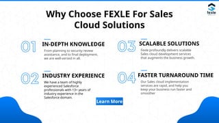 Why Choose FEXLE For Sales
Cloud Solutions
IN-DEPTH KNOWLEDGE
From planning to security review
assistance, and to final deployment,
we are well-versed in all.
INDUSTRY EXPERIENCE
We have a team of highly
experienced Salesforce
professionals with 13+ years of
industry experience in the
Salesforce domain.
SCALABLE SOLUTIONS
Fexle profoundly delivers scalable
Sales cloud development services
that augments the business growth.
FASTER TURNAROUND TIME
Our Sales cloud implementation
services are rapid, and help you
keep your business run faster and
smoother
Learn More
 