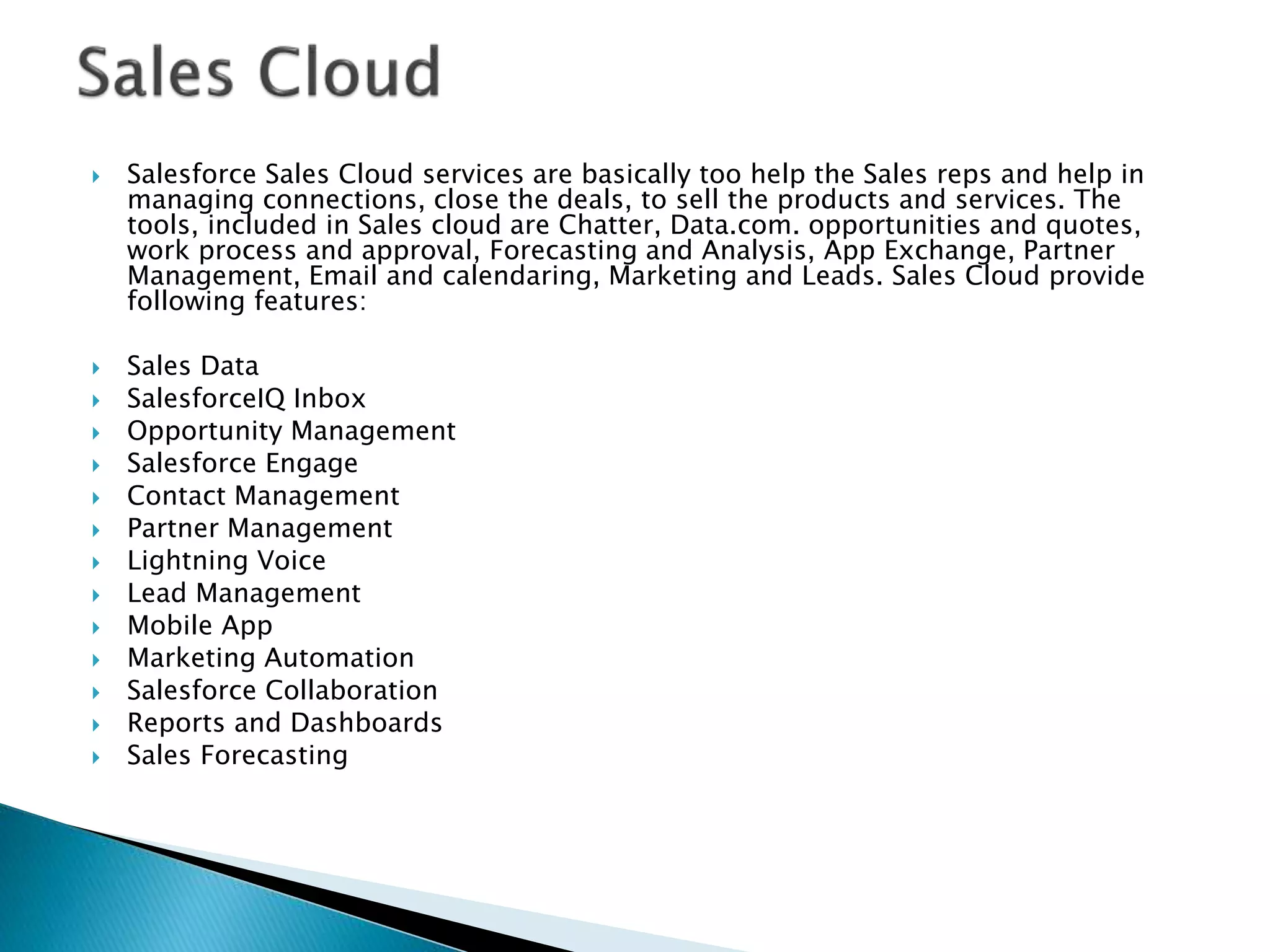  Salesforce Sales Cloud services are basically too help the Sales reps and help in
managing connections, close the deals, to sell the products and services. The
tools, included in Sales cloud are Chatter, Data.com. opportunities and quotes,
work process and approval, Forecasting and Analysis, App Exchange, Partner
Management, Email and calendaring, Marketing and Leads. Sales Cloud provide
following features:
 Sales Data
 SalesforceIQ Inbox
 Opportunity Management
 Salesforce Engage
 Contact Management
 Partner Management
 Lightning Voice
 Lead Management
 Mobile App
 Marketing Automation
 Salesforce Collaboration
 Reports and Dashboards
 Sales Forecasting
 