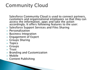 Salesforce Community Cloud is used to connect partners,
customers and organizational employees so that they can
access the information, apps and take the action
accordingly. It offers following features to the user:
 Salesforce Support Services and Files Sharing
 Personalization
 Business Integration
 Engagement of Expert
 Groups Sharing
 Topics
 Groups
 Trust
 Branding and Customization
 Mobile
 Content Publishing
 