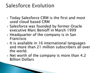  Today Salesforce CRM is the first and most
used cloud based CRM
 Salesforce was founded by former Oracle
executive Marc Benioff in March 1999
 Headquarter of the company is in San
Francisco
 It is available in 16 international languages
and more than 21 million subscribers all over
the world.
 Net worth of the company is more than 4.2
Billion Dollars
 