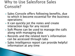  Sales Console offers following benefits, due
to which it become essential for the business
operations:
 It can quickly jot the notes and create
interaction logs for any record
 Soft Phone can be used to manage the calls
along with managing data
 Records and the related item’s information
can be accessed through tabs
 Sales Intelligence report can provide helpful
information at any time
 