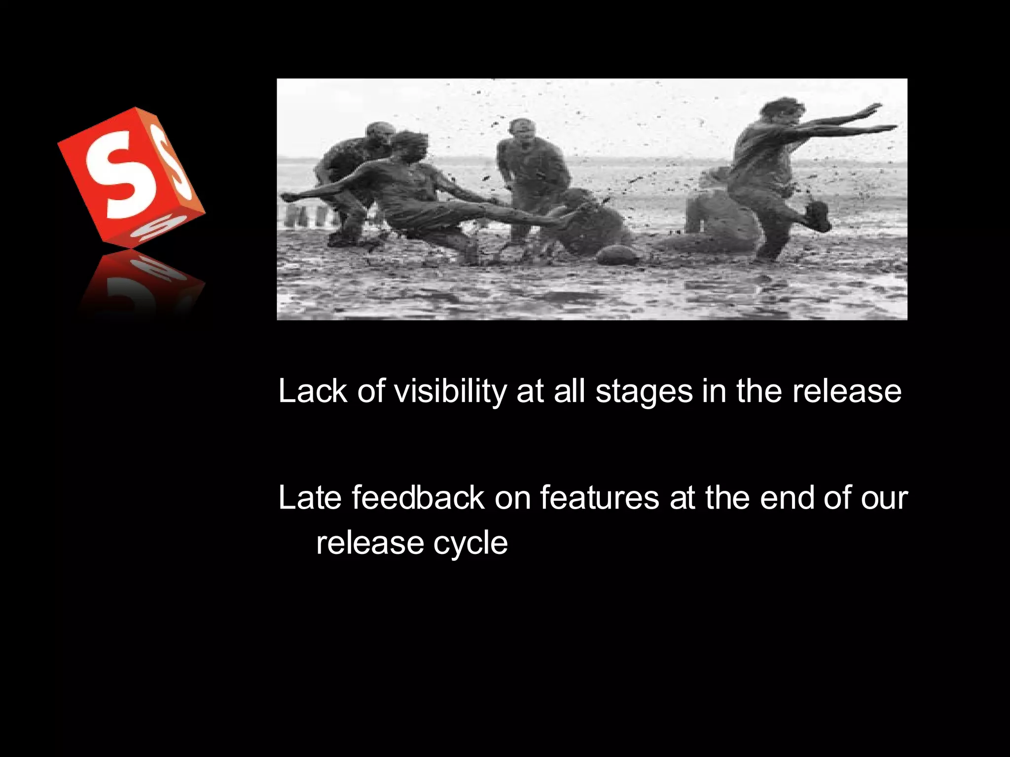 Lack of visibility at all stages in the release Late feedback on features at the end of our release cycle 
