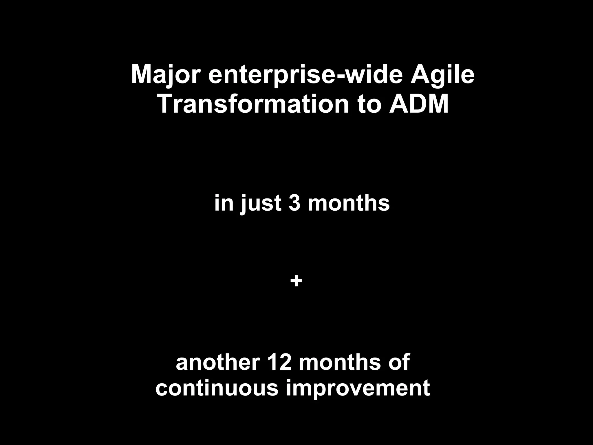Major enterprise-wide Agile Transformation to ADM in just 3 months another 12 months of continuous improvement + 