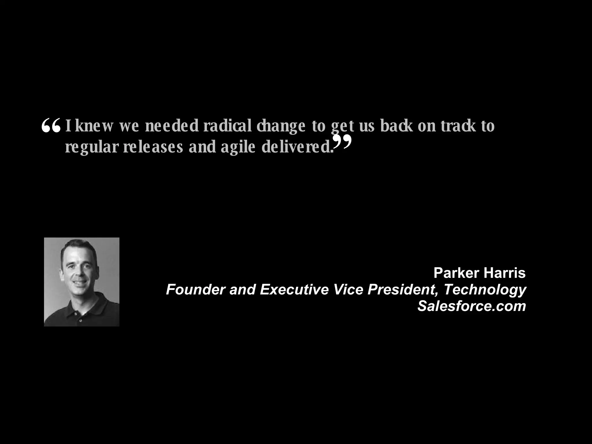 I knew we needed radical change to get us back on track to regular releases and agile delivered. ” Parker Harris Founder and Executive Vice President, Technology Salesforce.com “ 