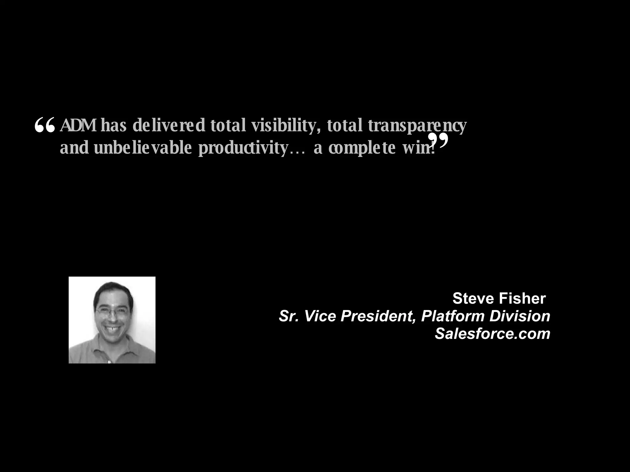 ADM has delivered total visibility, total transparency and unbelievable productivity… a complete win! ” Steve Fisher  Sr. Vice President, Platform Division Salesforce.com “ 