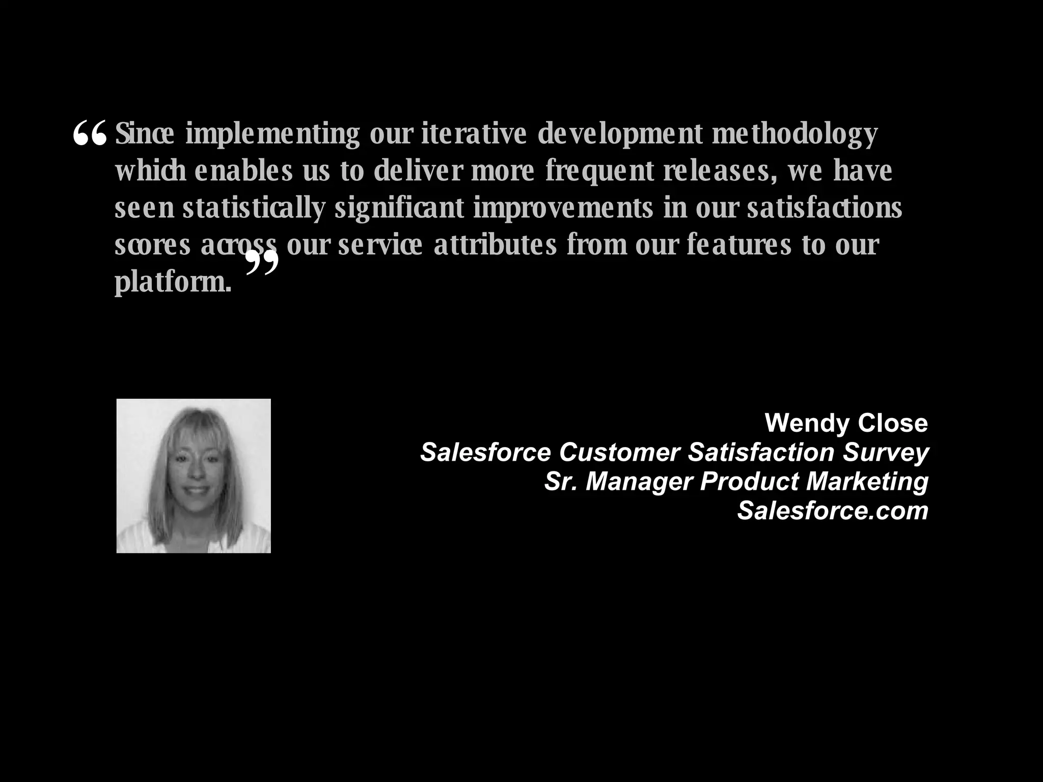 Since implementing our iterative development methodology which enables us to deliver more frequent releases, we have seen statistically significant improvements in our satisfactions scores across our service attributes from our features to our platform.   ” Wendy Close Salesforce Customer Satisfaction Survey Sr. Manager Product Marketing Salesforce.com “ (Source: Salesforce.com Relationship survey, conducted by independent third party CustomerSat Inc., July 07 and Feb. 08. Sample size equals 4000+ randomly selected worldwide respondents from all size companies and industry sectors.) 