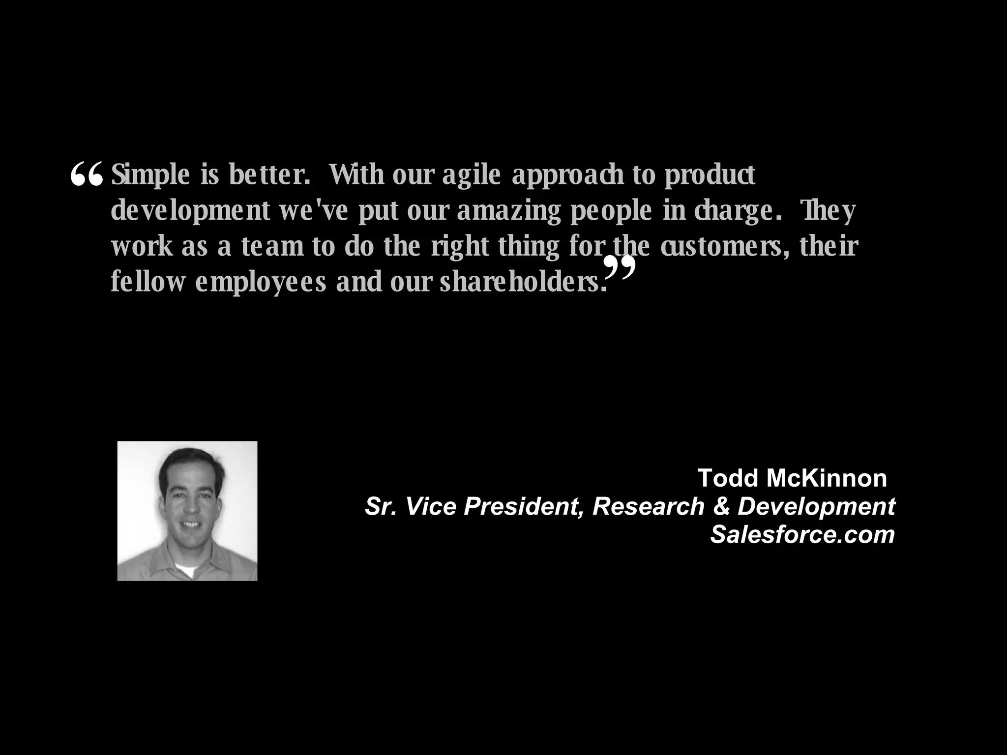 Simple is better.  With our agile approach to product development we've put our amazing people in charge.  They work as a team to do the right thing for the customers, their fellow employees and our shareholders. ” Todd McKinnon  Sr. Vice President, Research & Development Salesforce.com “ 