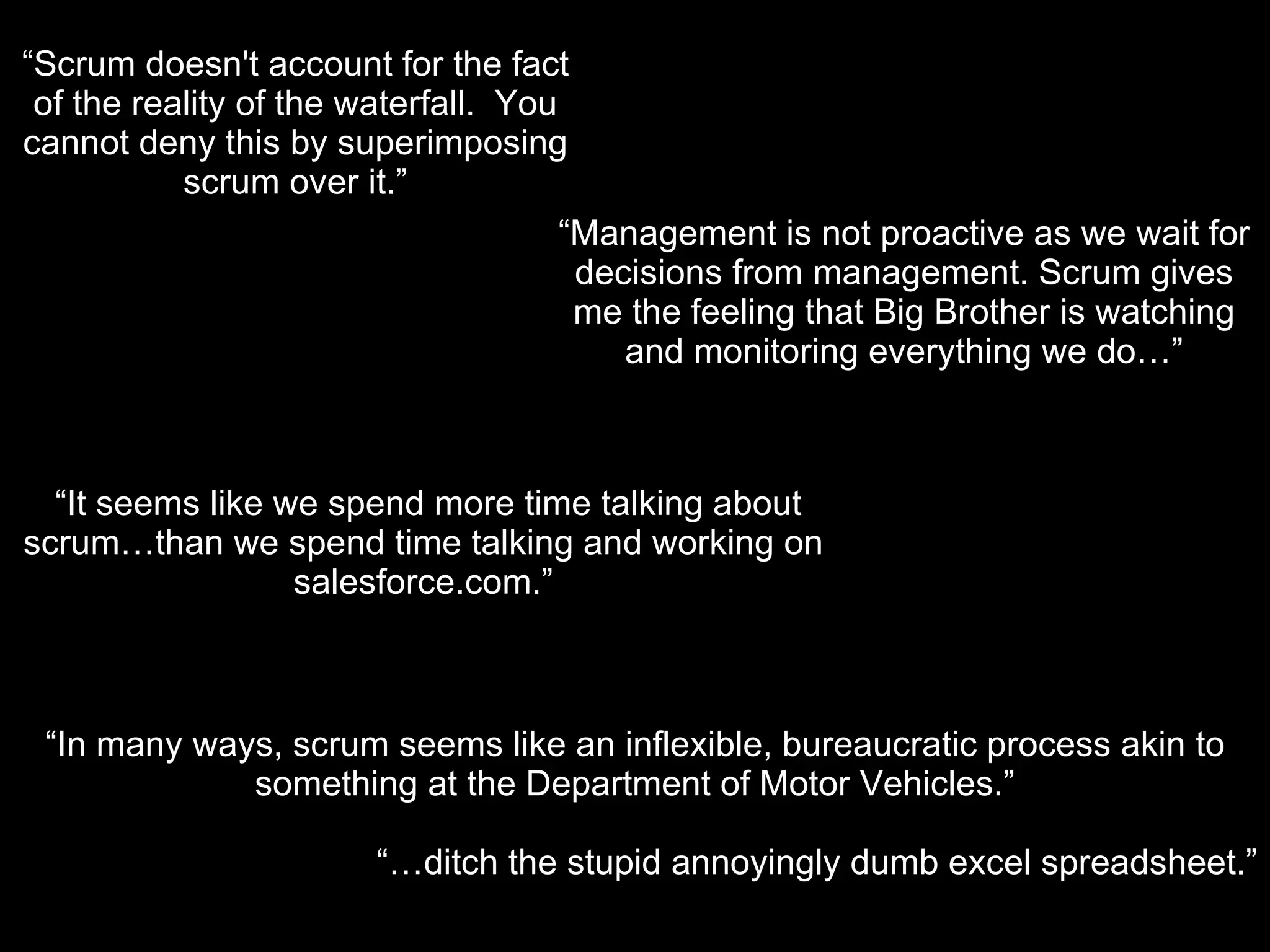 “ In many ways, scrum seems like an inflexible, bureaucratic process akin to something at the Department of Motor Vehicles.” “… ditch the stupid annoyingly dumb excel spreadsheet.” “ Scrum doesn't account for the fact of the reality of the waterfall.  You cannot deny this by superimposing scrum over it.” “ Management is not proactive as we wait for decisions from management. Scrum gives me the feeling that Big Brother is watching and monitoring everything we do…” “ It seems like we spend more time talking about scrum…than we spend time talking and working on salesforce.com.” 