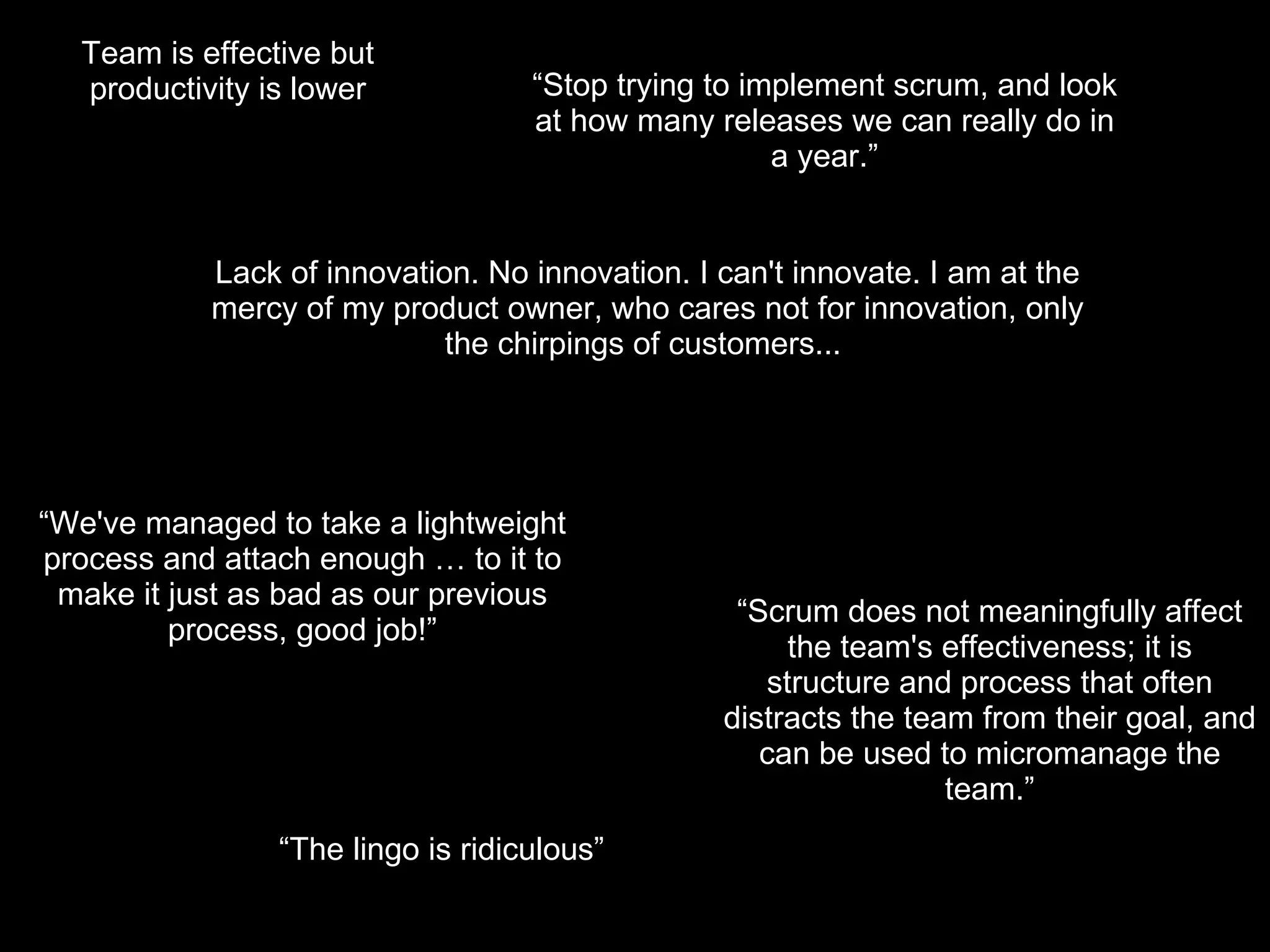 “ Stop trying to implement scrum, and look at how many releases we can really do in a year.” “ The lingo is ridiculous” Team is effective but productivity is lower “ Scrum does not meaningfully affect the team's effectiveness; it is structure and process that often distracts the team from their goal, and can be used to micromanage the team.” “ We've managed to take a lightweight process and attach enough … to it to make it just as bad as our previous process, good job!” Lack of innovation. No innovation. I can't innovate. I am at the mercy of my product owner, who cares not for innovation, only the chirpings of customers...  